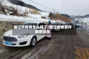 临江市疫情怎么样了/临江疫情案件最新消息