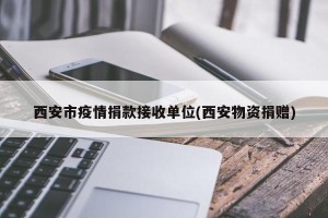 西安市疫情捐款接收单位(西安物资捐赠)