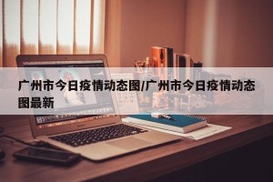 广州市今日疫情动态图/广州市今日疫情动态图最新