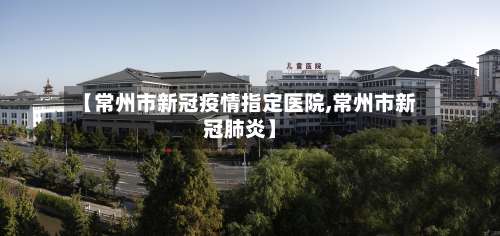 【常州市新冠疫情指定医院,常州市新冠肺炎】-第3张图片